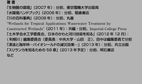 
著 書
「生物圏の環境」（2007年）：分担、東京電機大学出版局
「水環境ハンドブック」（2006年）：分担、朝倉書店
「川の百科事典」（2009年）：分担、丸善
“Wetlands for Tropical Applications: Wastewater Treatment by 
Constructed Wetlands”（2011年）：共編・分担、Imperial College Press
「土木学会水工学委員会、日本のかわと河川技術を知る」（2012年12月）：
(利根川)編集委員会（委員長：中央大学・山田　正）、田中は編集委員で分担
「津波と海岸林—バイオシールドの減災効果—」（2013年）：分担、共立出版
「スリランカを知るための58章」（2013年予定）：分担、明石書店
など
		