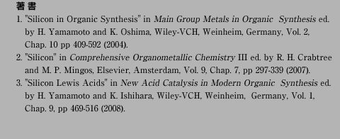 
 
1. "Silicon in Organic Synthesis" in Main Group Metals in Organic  Synthesis ed.
   by H. Yamamoto and K. Oshima, Wiley-VCH, Weinheim, Germany, Vol. 2, 
   Chap. 10 pp 409-592 (2004).
2. "Silicon" in Comprehensive Organometallic Chemistry III ed. by R. H. Crabtree
   and M. P. Mingos, Elsevier, Amsterdam, Vol. 9, Chap. 7, pp 297-339 (2007).
3. "Silicon Lewis Acids" in New Acid Catalysis in Modern Organic  Synthesis ed. 
   by H. Yamamoto and K. Ishihara, Wiley-VCH, Weinheim,  Germany, Vol. 1, 
   Chap. 9, pp 469-516 (2008).
   		